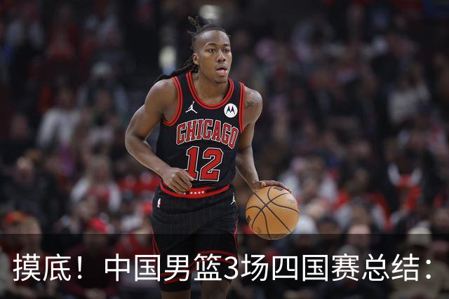 摸底！中国男篮3场四国赛总结：3人拉胯、3人考察期、4人能扛大旗